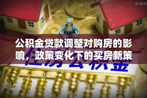 三明公积金贷款调整对购房的影响，政策变化下的买房新策略
