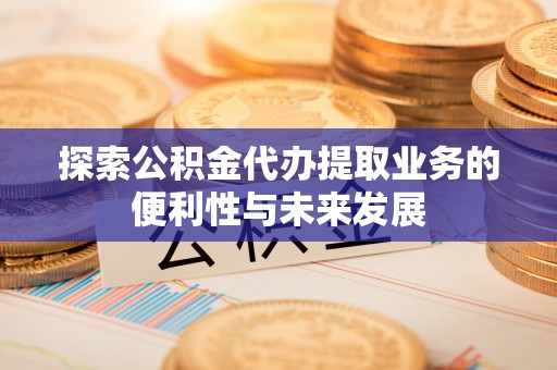 三明探索公积金代办提取业务的便利性与未来发展