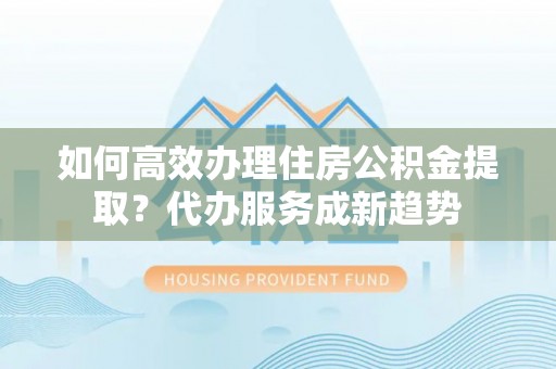 三明如何高效办理住房公积金提取？代办服务成新趋势