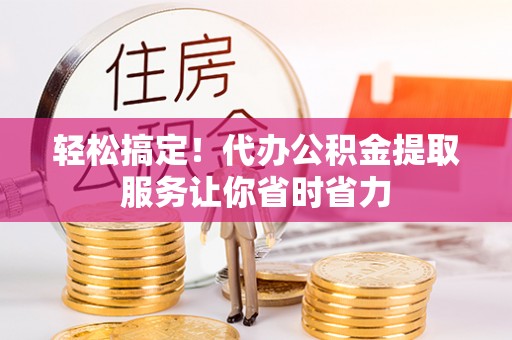三明轻松搞定！代办公积金提取服务让你省时省力