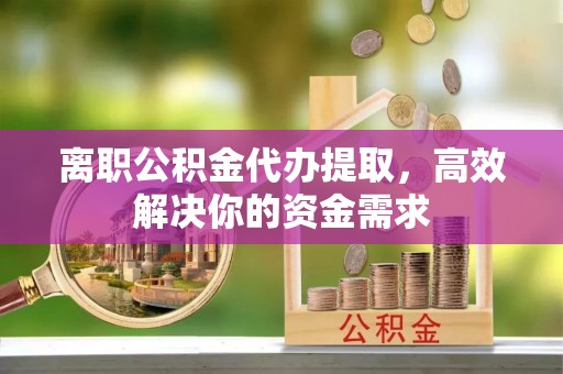 三明离职公积金代办提取，高效解决你的资金需求