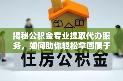 三明揭秘公积金专业提取代办服务，如何助你轻松拿回属于你的资金