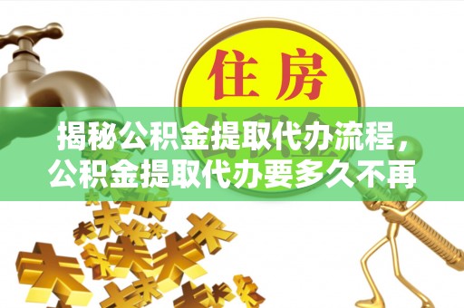 三明揭秘公积金提取代办流程，公积金提取代办要多久不再迷茫