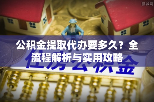 三明公积金提取代办要多久？全流程解析与实用攻略