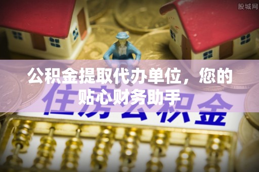 三明公积金提取代办单位，您的贴心财务助手