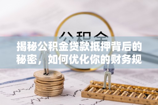 三明揭秘公积金贷款抵押背后的秘密，如何优化你的财务规划