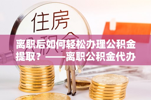 三明离职后如何轻松办理公积金提取？——离职公积金代办提取服务详解