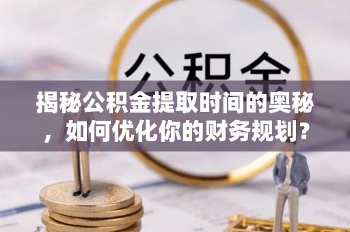 三明揭秘公积金提取时间的奥秘，如何优化你的财务规划？