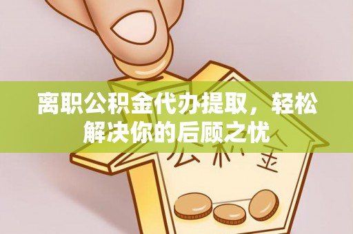 三明离职公积金代办提取，轻松解决你的后顾之忧