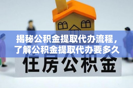 三明揭秘公积金提取代办流程，了解公积金提取代办要多久的关键因素