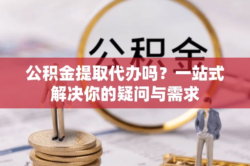 三明公积金提取代办吗？一站式解决你的疑问与需求