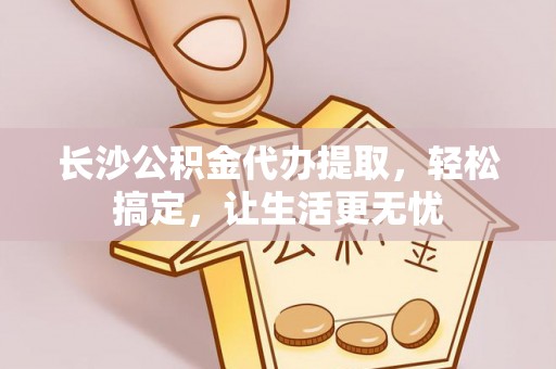 三明长沙公积金代办提取，轻松搞定，让生活更无忧