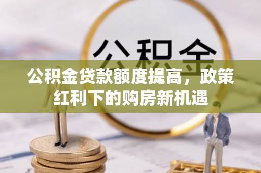 三明公积金贷款额度提高，政策红利下的购房新机遇