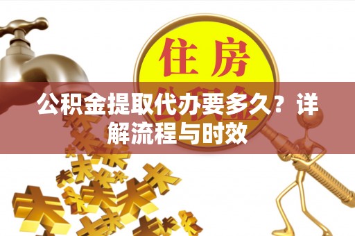 三明公积金提取代办要多久？详解流程与时效