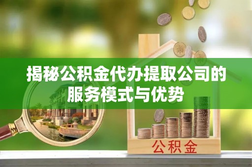 三明揭秘公积金代办提取公司的服务模式与优势