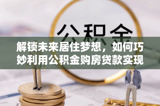 三明解锁未来居住梦想，如何巧妙利用公积金购房贷款实现房产投资