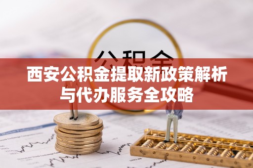 三明西安公积金提取新政策解析与代办服务全攻略