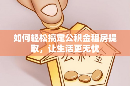 三明如何轻松搞定公积金租房提取，让生活更无忧