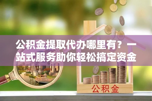 三明公积金提取代办哪里有？一站式服务助你轻松搞定资金难题