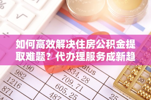 三明如何高效解决住房公积金提取难题？代办理服务成新趋势