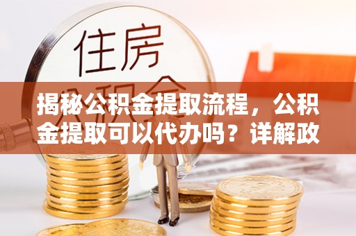 三明揭秘公积金提取流程，公积金提取可以代办吗？详解政策与实操技巧