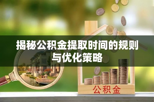 三明揭秘公积金提取时间的规则与优化策略