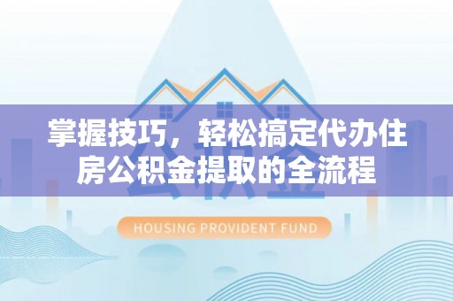 三明掌握技巧，轻松搞定代办住房公积金提取的全流程