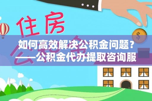 三明如何高效解决公积金问题？——公积金代办提取咨询服务指南