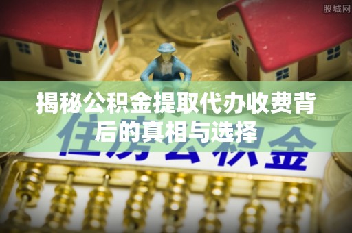 三明揭秘公积金提取代办收费背后的真相与选择