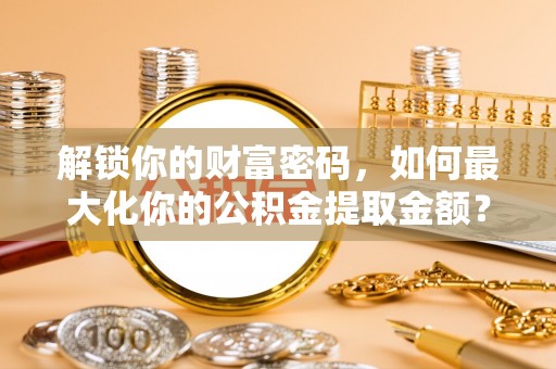 三明解锁你的财富密码，如何最大化你的公积金提取金额？