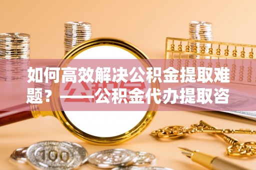 三明如何高效解决公积金提取难题？——公积金代办提取咨询服务全解析