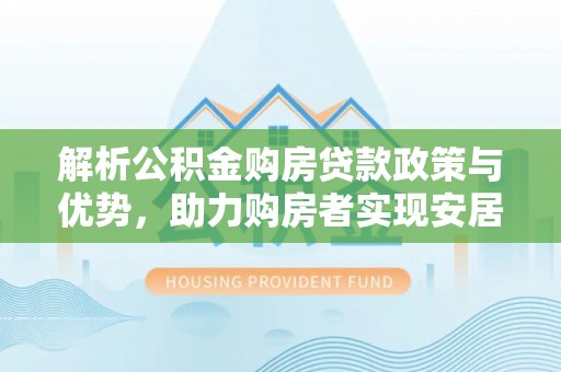 三明解析公积金购房贷款政策与优势，助力购房者实现安居梦想
