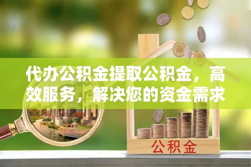 三明代办公积金提取公积金，高效服务，解决您的资金需求