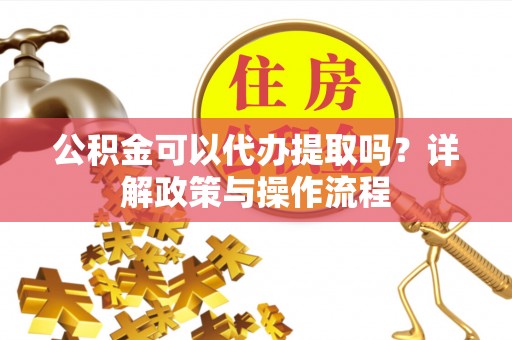三明公积金可以代办提取吗？详解政策与操作流程