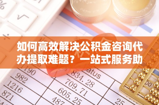 三明如何高效解决公积金咨询代办提取难题？一站式服务助您轻松搞定