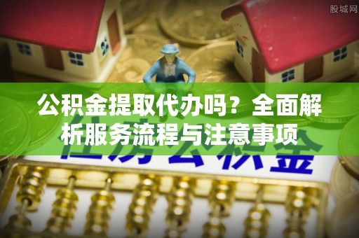 三明公积金提取代办吗？全面解析服务流程与注意事项