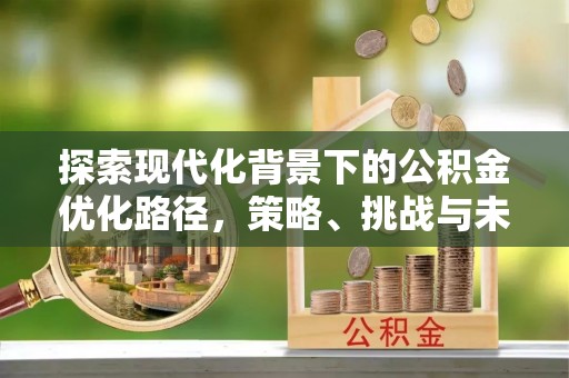 三明探索现代化背景下的公积金优化路径，策略、挑战与未来展望