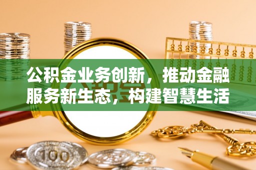 三明公积金业务创新，推动金融服务新生态，构建智慧生活新未来