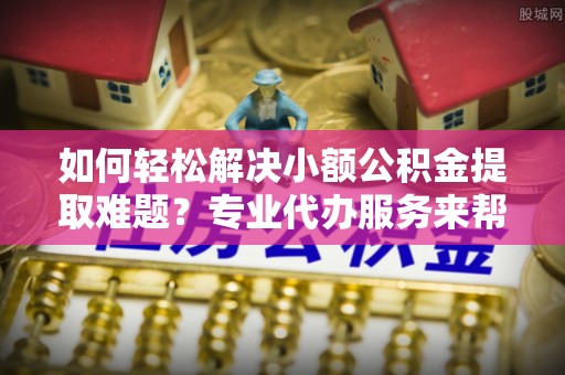 三明如何轻松解决小额公积金提取难题？专业代办服务来帮忙