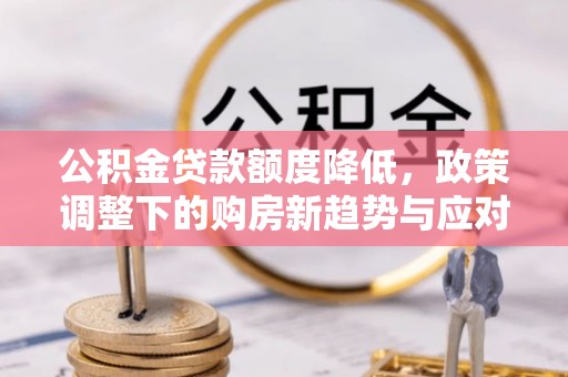 三明公积金贷款额度降低，政策调整下的购房新趋势与应对策略