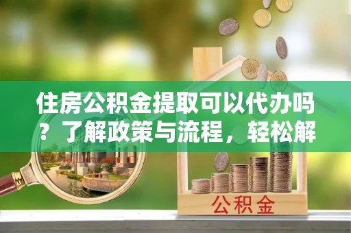 三明住房公积金提取可以代办吗？了解政策与流程，轻松解决疑惑