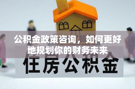 三明公积金政策咨询，如何更好地规划你的财务未来