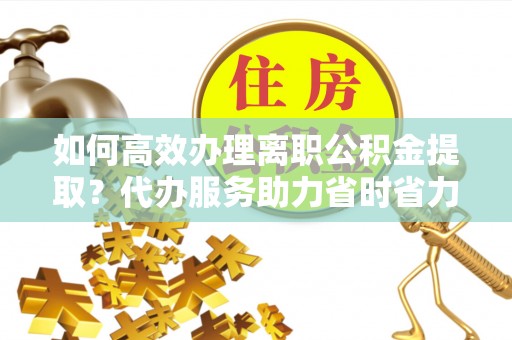 三明如何高效办理离职公积金提取？代办服务助力省时省力