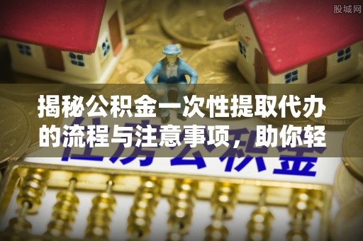 三明揭秘公积金一次性提取代办的流程与注意事项，助你轻松搞定财务规划