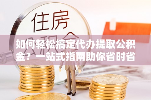 三明如何轻松搞定代办提取公积金？一站式指南助你省时省心