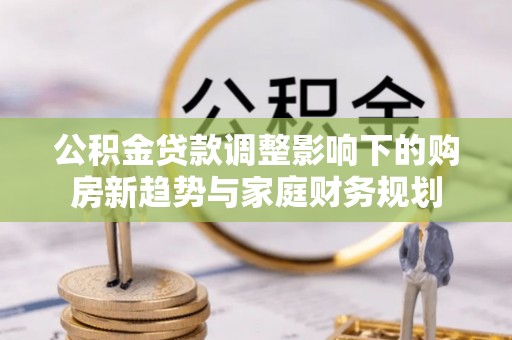 三明公积金贷款调整影响下的购房新趋势与家庭财务规划