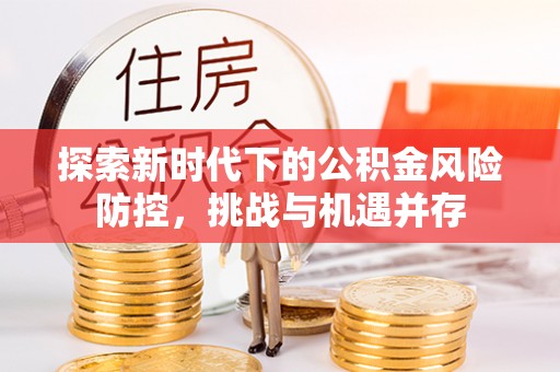 三明探索新时代下的公积金风险防控，挑战与机遇并存