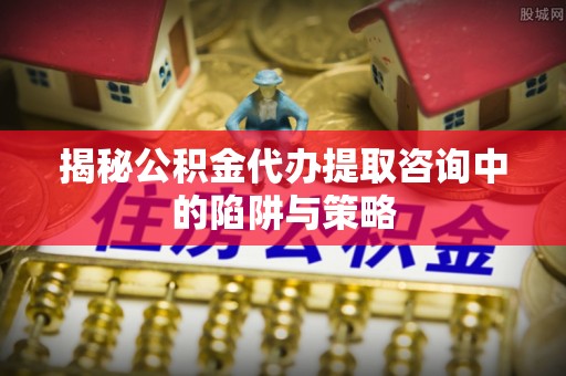 三明揭秘公积金代办提取咨询中的陷阱与策略