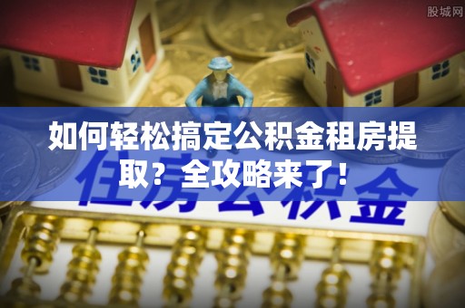 三明如何轻松搞定公积金租房提取？全攻略来了！