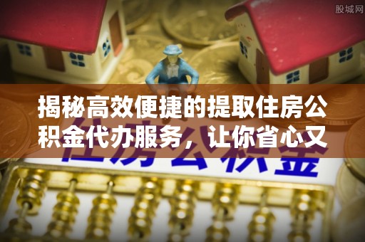 三明揭秘高效便捷的提取住房公积金代办服务，让你省心又省力